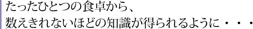 たったひとつの食卓から、数えきれないほどの知識が得られるように・・・